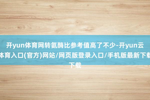 开yun体育网转氨酶比参考值高了不少-开yun云体育入口(官方)网站/网页版登录入口/手机版最新下载