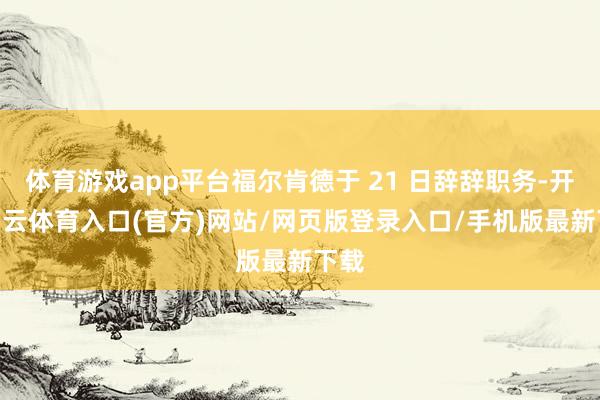 体育游戏app平台福尔肯德于 21 日辞辞职务-开yun云体育入口(官方)网站/网页版登录入口/手机版最新下载