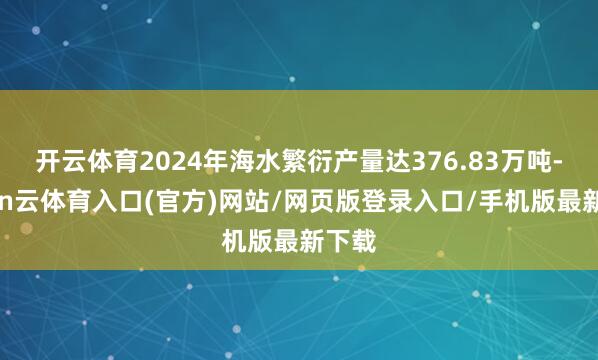 开云体育2024年海水繁衍产量达376.83万吨-开yun云体育入口(官方)网站/网页版登录入口/手机版最新下载