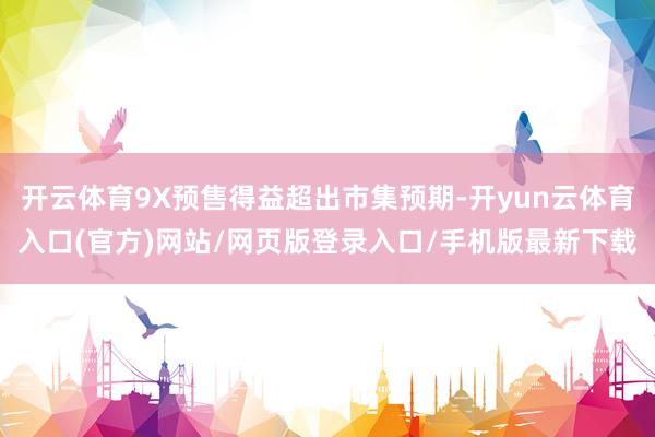 开云体育9X预售得益超出市集预期-开yun云体育入口(官方)网站/网页版登录入口/手机版最新下载