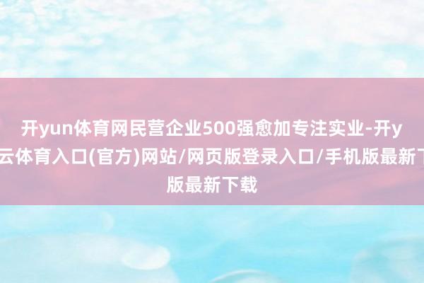 开yun体育网民营企业500强愈加专注实业-开yun云体育入口(官方)网站/网页版登录入口/手机版最新下载