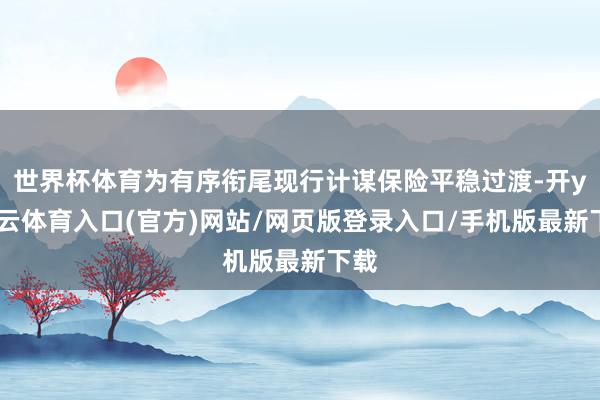 世界杯体育为有序衔尾现行计谋保险平稳过渡-开yun云体育入口(官方)网站/网页版登录入口/手机版最新下载