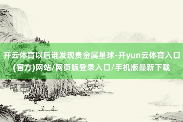开云体育以后谁发现贵金属星球-开yun云体育入口(官方)网站/网页版登录入口/手机版最新下载