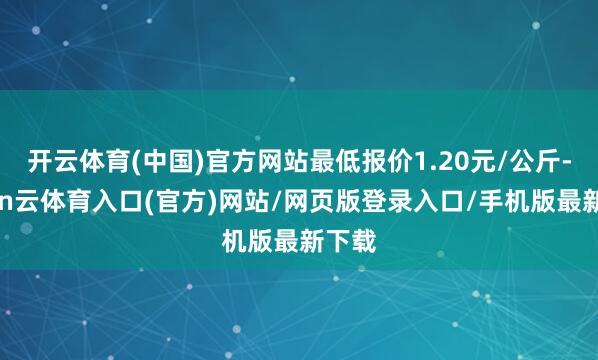 开云体育(中国)官方网站最低报价1.20元/公斤-开yun云体育入口(官方)网站/网页版登录入口/手机版最新下载