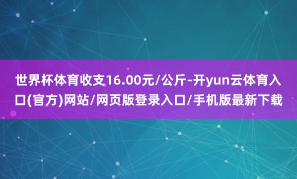 世界杯体育收支16.00元/公斤-开yun云体育入口(官方)网站/网页版登录入口/手机版最新下载