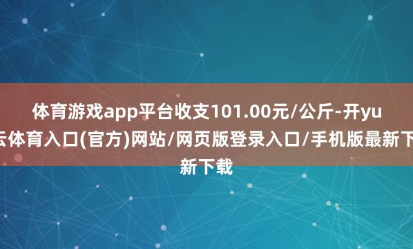 体育游戏app平台收支101.00元/公斤-开yun云体育入口(官方)网站/网页版登录入口/手机版最新下载