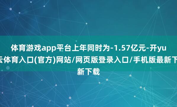 体育游戏app平台上年同时为-1.57亿元-开yun云体育入口(官方)网站/网页版登录入口/手机版最新下载