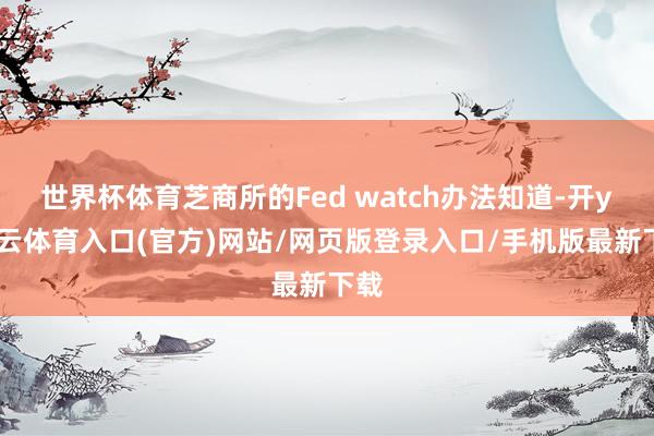 世界杯体育芝商所的Fed watch办法知道-开yun云体育入口(官方)网站/网页版登录入口/手机版最新下载