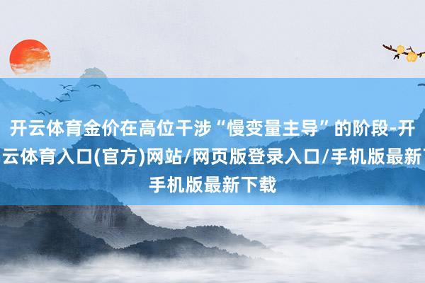 开云体育金价在高位干涉“慢变量主导”的阶段-开yun云体育入口(官方)网站/网页版登录入口/手机版最新下载
