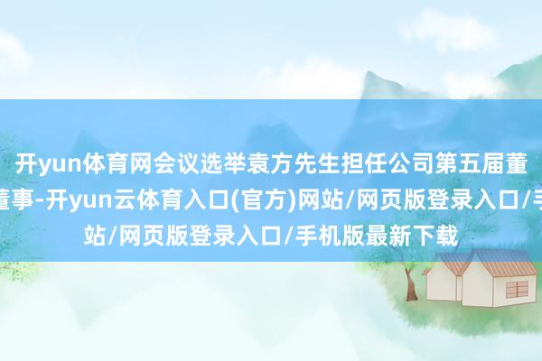 开yun体育网会议选举袁方先生担任公司第五届董事会员工代表董事-开yun云体育入口(官方)网站/网页版登录入口/手机版最新下载