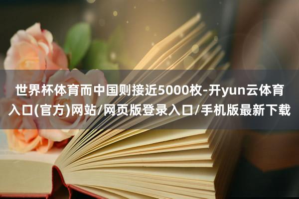 世界杯体育而中国则接近5000枚-开yun云体育入口(官方)网站/网页版登录入口/手机版最新下载
