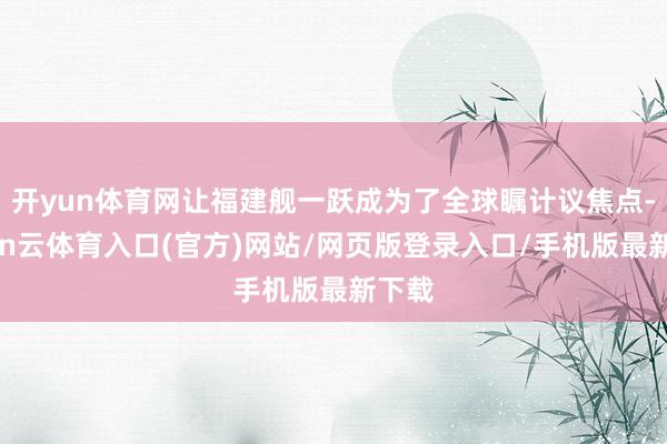 开yun体育网让福建舰一跃成为了全球瞩计议焦点-开yun云体育入口(官方)网站/网页版登录入口/手机版最新下载