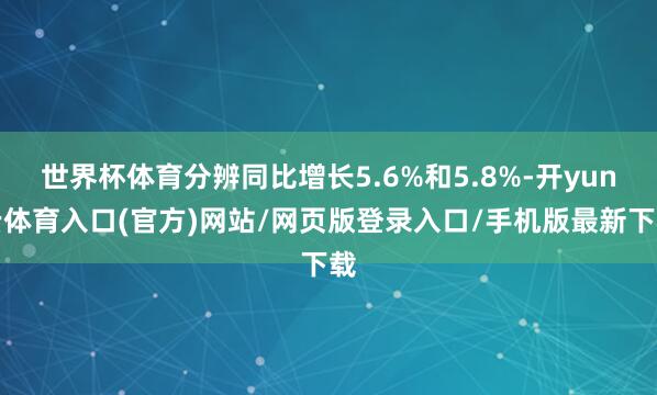 世界杯体育分辨同比增长5.6%和5.8%-开yun云体育入口(官方)网站/网页版登录入口/手机版最新下载