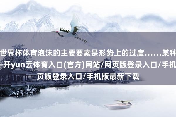 世界杯体育泡沫的主要要素是形势上的过度……某种暂时的狂热-开yun云体育入口(官方)网站/网页版登录入口/手机版最新下载