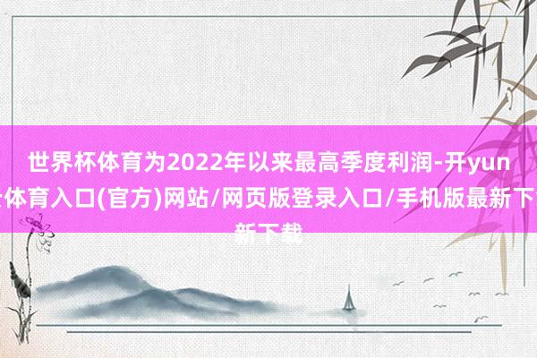 世界杯体育为2022年以来最高季度利润-开yun云体育入口(官方)网站/网页版登录入口/手机版最新下载