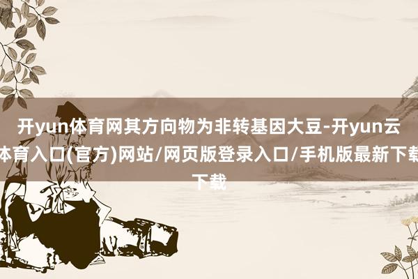开yun体育网其方向物为非转基因大豆-开yun云体育入口(官方)网站/网页版登录入口/手机版最新下载