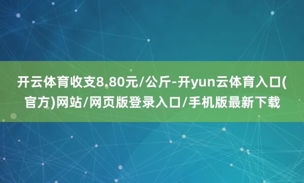 开云体育收支8.80元/公斤-开yun云体育入口(官方)网站/网页版登录入口/手机版最新下载