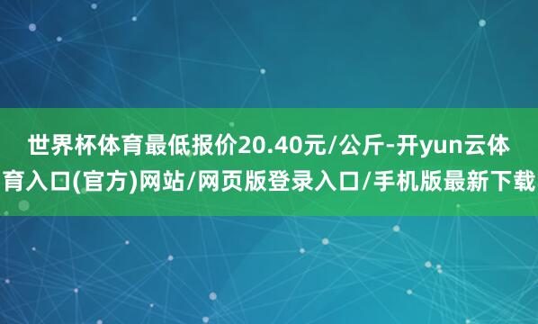 世界杯体育最低报价20.40元/公斤-开yun云体育入口(官方)网站/网页版登录入口/手机版最新下载