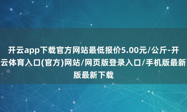 开云app下载官方网站最低报价5.00元/公斤-开yun云体育入口(官方)网站/网页版登录入口/手机版最新下载