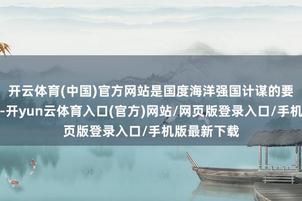 开云体育(中国)官方网站是国度海洋强国计谋的要紧支握力量-开yun云体育入口(官方)网站/网页版登录入口/手机版最新下载