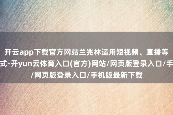 开云app下载官方网站兰兆林运用短视频、直播等新媒体传播样式-开yun云体育入口(官方)网站/网页版登录入口/手机版最新下载