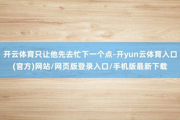 开云体育只让他先去忙下一个点-开yun云体育入口(官方)网站/网页版登录入口/手机版最新下载