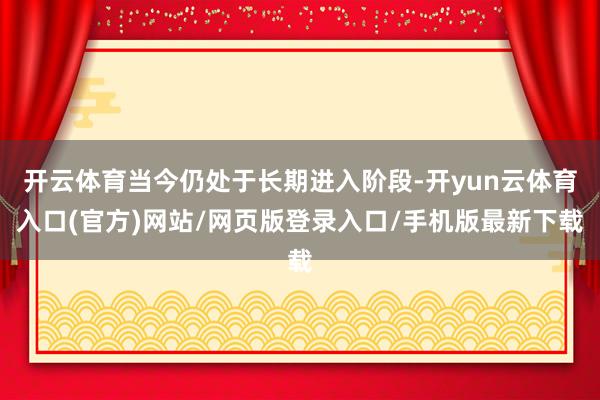 开云体育当今仍处于长期进入阶段-开yun云体育入口(官方)网站/网页版登录入口/手机版最新下载