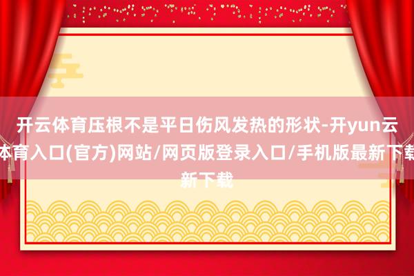 开云体育压根不是平日伤风发热的形状-开yun云体育入口(官方)网站/网页版登录入口/手机版最新下载