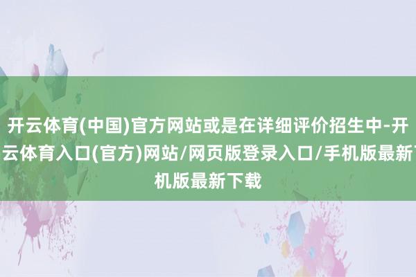 开云体育(中国)官方网站或是在详细评价招生中-开yun云体育入口(官方)网站/网页版登录入口/手机版最新下载