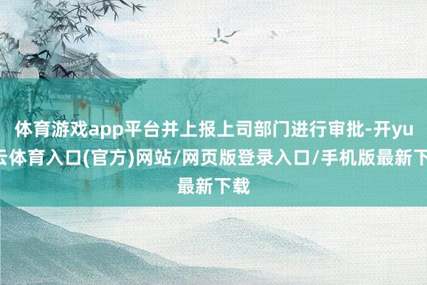 体育游戏app平台并上报上司部门进行审批-开yun云体育入口(官方)网站/网页版登录入口/手机版最新下载