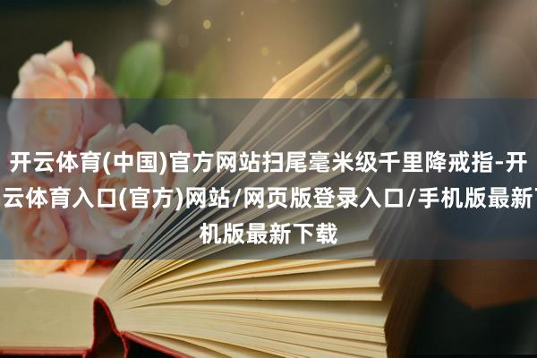 开云体育(中国)官方网站扫尾毫米级千里降戒指-开yun云体育入口(官方)网站/网页版登录入口/手机版最新下载