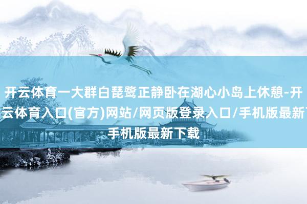 开云体育一大群白琵鹭正静卧在湖心小岛上休憩-开yun云体育入口(官方)网站/网页版登录入口/手机版最新下载