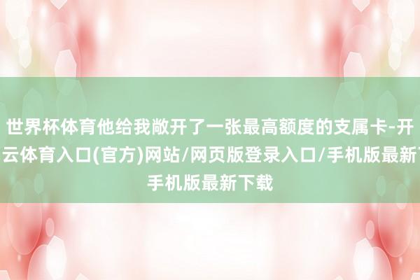 世界杯体育他给我敞开了一张最高额度的支属卡-开yun云体育入口(官方)网站/网页版登录入口/手机版最新下载