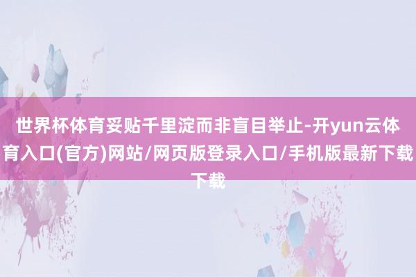 世界杯体育妥贴千里淀而非盲目举止-开yun云体育入口(官方)网站/网页版登录入口/手机版最新下载