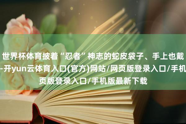世界杯体育披着“忍者”神志的蛇皮袋子、手上也戴入辖下手套-开yun云体育入口(官方)网站/网页版登录入口/手机版最新下载