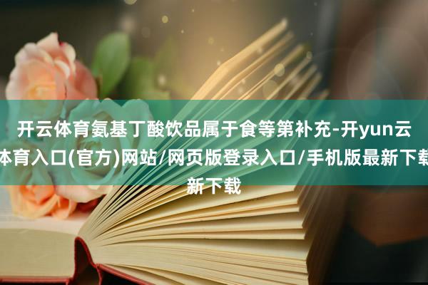 开云体育氨基丁酸饮品属于食等第补充-开yun云体育入口(官方)网站/网页版登录入口/手机版最新下载