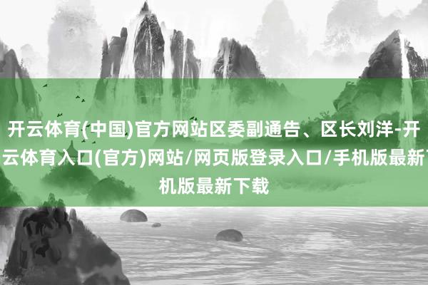 开云体育(中国)官方网站区委副通告、区长刘洋-开yun云体育入口(官方)网站/网页版登录入口/手机版最新下载
