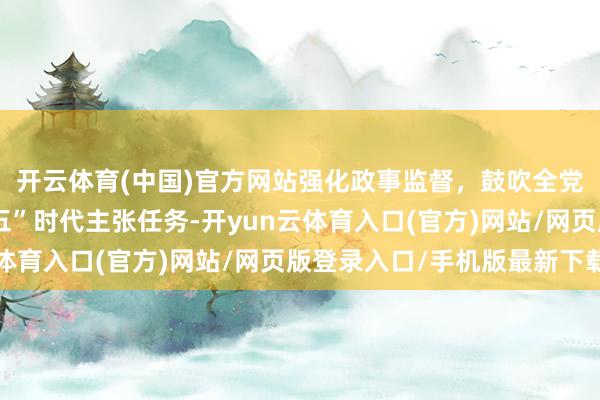 开云体育(中国)官方网站强化政事监督，鼓吹全党凝心聚力终了“十五五”时代主张任务-开yun云体育入口(官方)网站/网页版登录入口/手机版最新下载