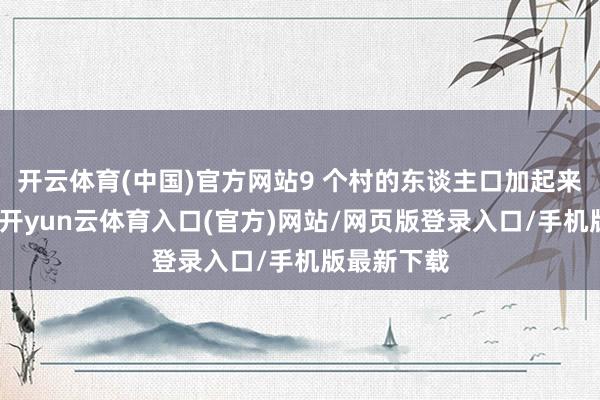 开云体育(中国)官方网站9 个村的东谈主口加起来也没若干-开yun云体育入口(官方)网站/网页版登录入口/手机版最新下载