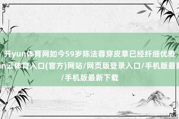 开yun体育网如今59岁陈法蓉穿皮草已经纤细优雅-开yun云体育入口(官方)网站/网页版登录入口/手机版最新下载