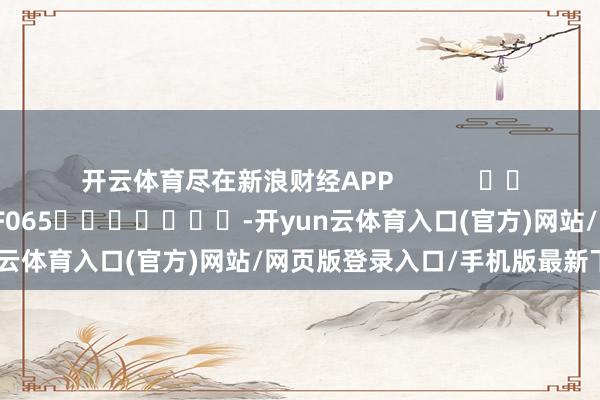 开云体育尽在新浪财经APP 背负剪辑:张俊 SF065 -开yun云体育入口(官方)网站/网页版登录入口/手机版最新下载