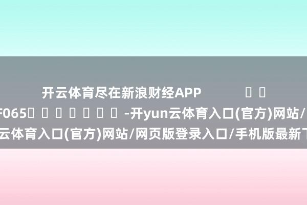 开云体育尽在新浪财经APP            						遭殃裁剪：张俊 SF065							-开yun云体育入口(官方)网站/网页版登录入口/手机版最新下载