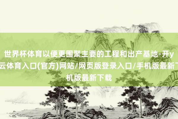 世界杯体育以便更围聚主要的工程和出产基地-开yun云体育入口(官方)网站/网页版登录入口/手机版最新下载