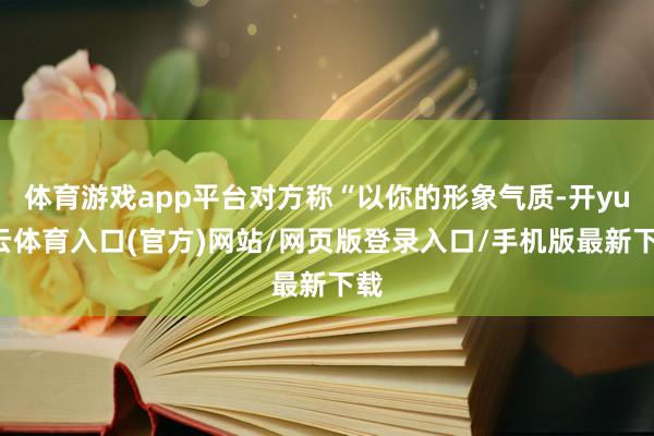 体育游戏app平台对方称“以你的形象气质-开yun云体育入口(官方)网站/网页版登录入口/手机版最新下载
