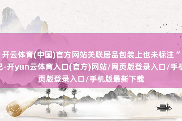 开云体育(中国)官方网站关联居品包装上也未标注“蓝帽子”标记-开yun云体育入口(官方)网站/网页版登录入口/手机版最新下载